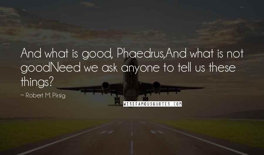 Robert M. Pirsig Quotes: And what is good, Phaedrus,And what is not goodNeed we ask anyone to tell us these things?