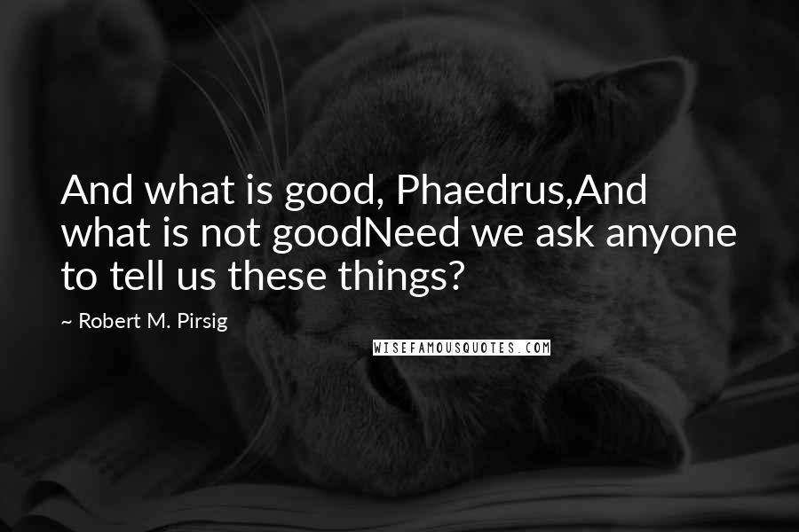 Robert M. Pirsig Quotes: And what is good, Phaedrus,And what is not goodNeed we ask anyone to tell us these things?