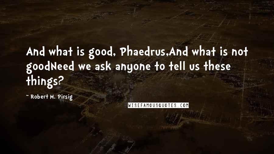 Robert M. Pirsig Quotes: And what is good, Phaedrus,And what is not goodNeed we ask anyone to tell us these things?