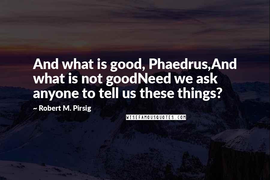 Robert M. Pirsig Quotes: And what is good, Phaedrus,And what is not goodNeed we ask anyone to tell us these things?