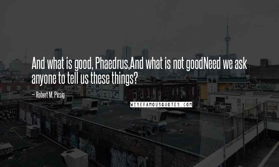 Robert M. Pirsig Quotes: And what is good, Phaedrus,And what is not goodNeed we ask anyone to tell us these things?