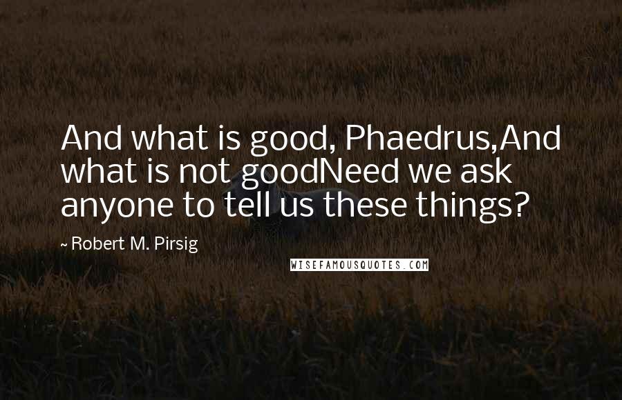 Robert M. Pirsig Quotes: And what is good, Phaedrus,And what is not goodNeed we ask anyone to tell us these things?