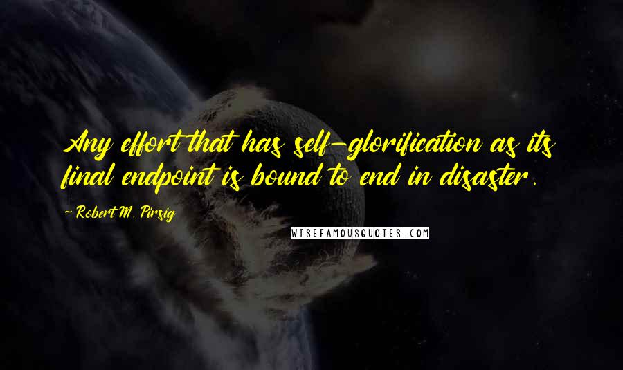 Robert M. Pirsig Quotes: Any effort that has self-glorification as its final endpoint is bound to end in disaster.