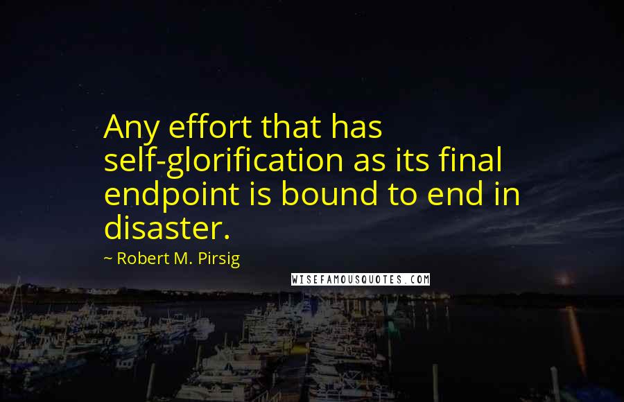 Robert M. Pirsig Quotes: Any effort that has self-glorification as its final endpoint is bound to end in disaster.