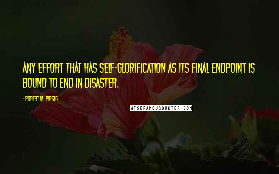 Robert M. Pirsig Quotes: Any effort that has self-glorification as its final endpoint is bound to end in disaster.