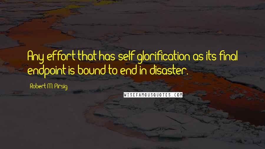 Robert M. Pirsig Quotes: Any effort that has self-glorification as its final endpoint is bound to end in disaster.