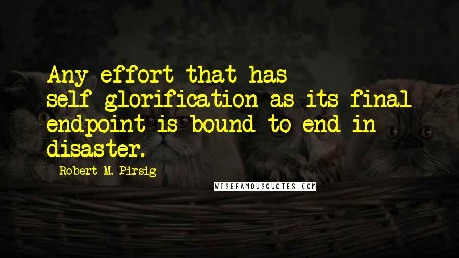 Robert M. Pirsig Quotes: Any effort that has self-glorification as its final endpoint is bound to end in disaster.