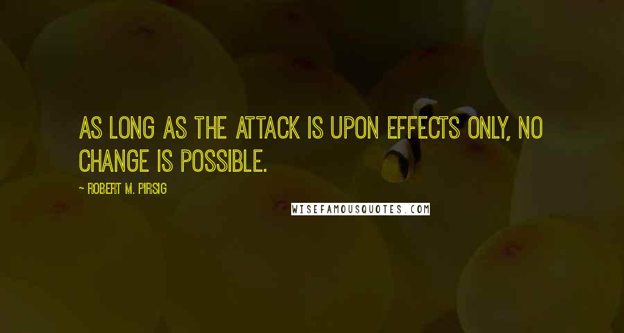 Robert M. Pirsig Quotes: As long as the attack is upon effects only, no change is possible.