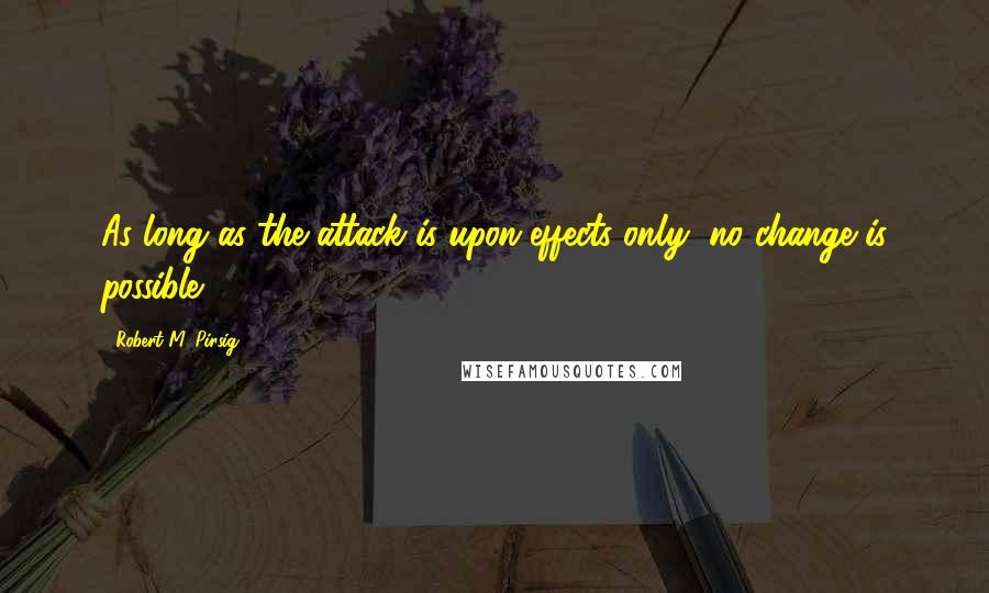 Robert M. Pirsig Quotes: As long as the attack is upon effects only, no change is possible.