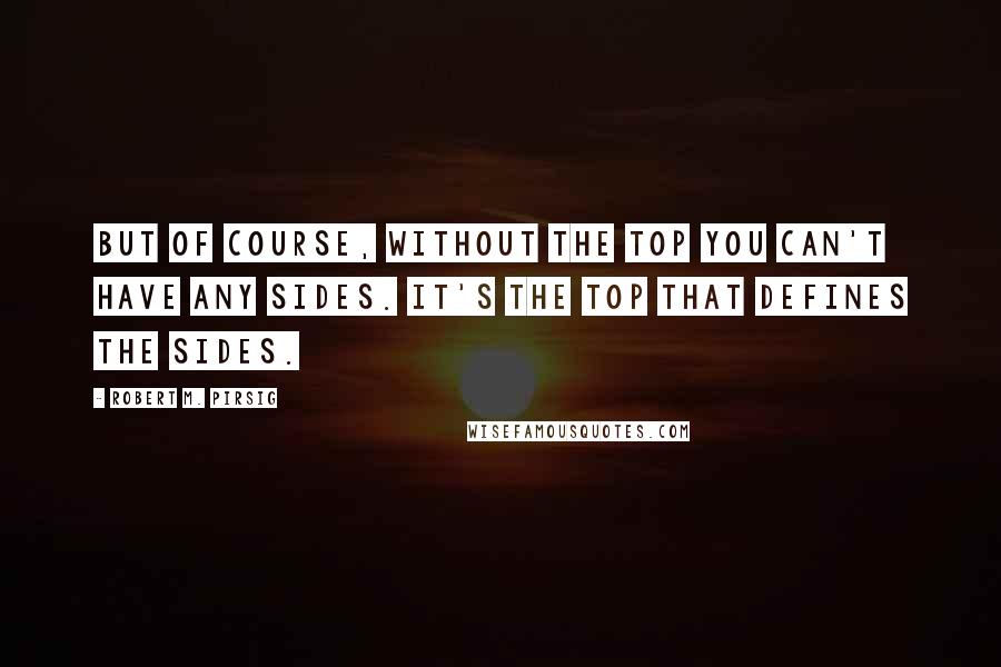 Robert M. Pirsig Quotes: But of course, without the top you can't have any sides. It's the top that defines the sides.