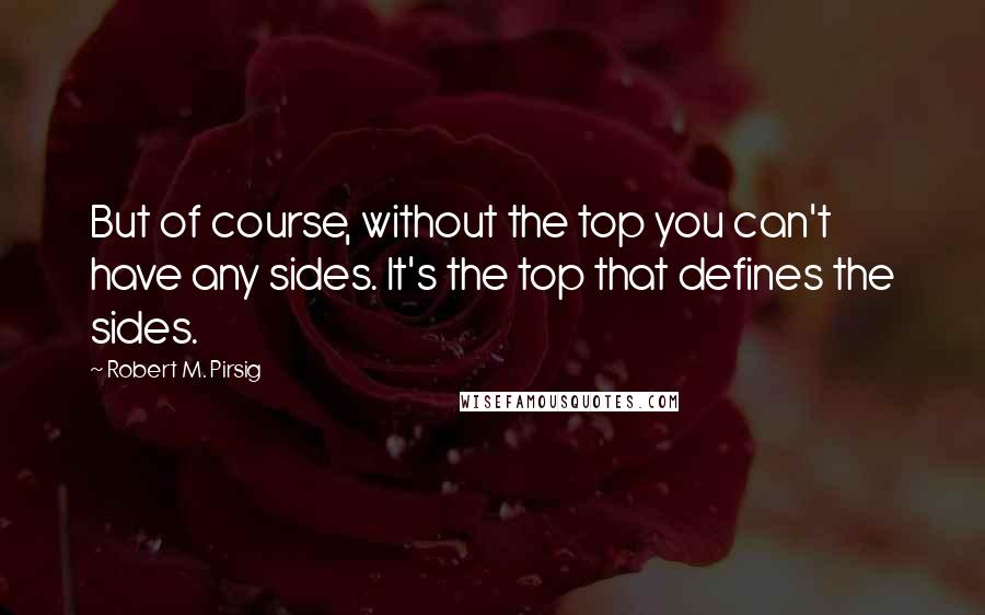 Robert M. Pirsig Quotes: But of course, without the top you can't have any sides. It's the top that defines the sides.