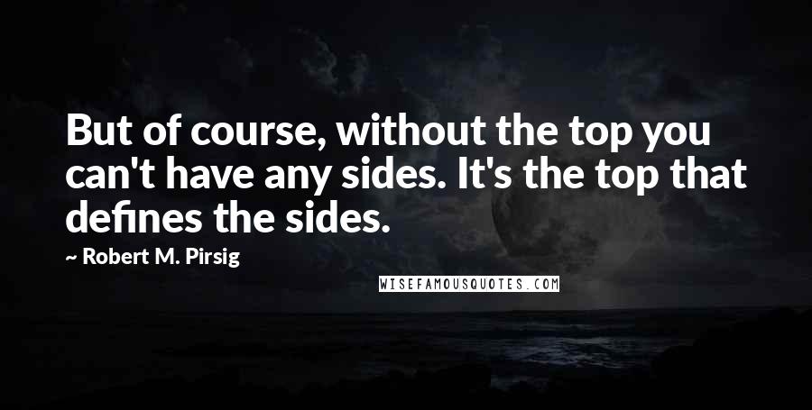 Robert M. Pirsig Quotes: But of course, without the top you can't have any sides. It's the top that defines the sides.