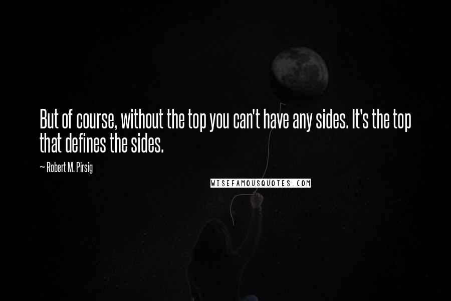 Robert M. Pirsig Quotes: But of course, without the top you can't have any sides. It's the top that defines the sides.