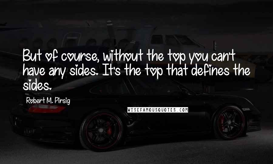 Robert M. Pirsig Quotes: But of course, without the top you can't have any sides. It's the top that defines the sides.