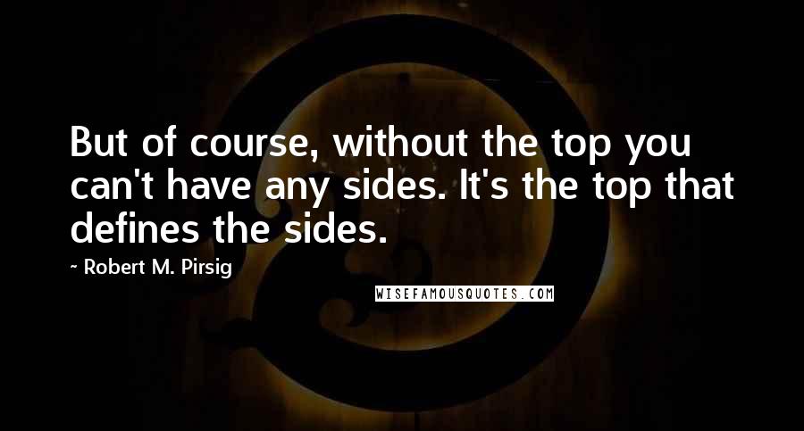 Robert M. Pirsig Quotes: But of course, without the top you can't have any sides. It's the top that defines the sides.