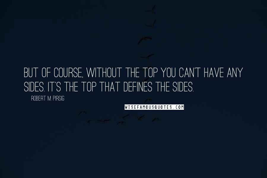 Robert M. Pirsig Quotes: But of course, without the top you can't have any sides. It's the top that defines the sides.