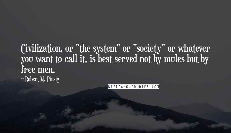 Robert M. Pirsig Quotes: Civilization, or "the system" or "society" or whatever you want to call it, is best served not by mules but by free men.