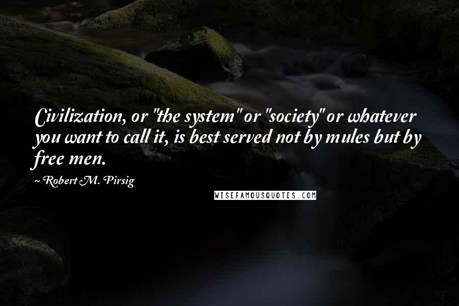 Robert M. Pirsig Quotes: Civilization, or "the system" or "society" or whatever you want to call it, is best served not by mules but by free men.