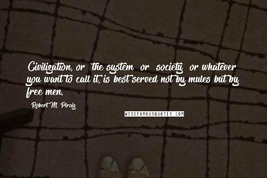 Robert M. Pirsig Quotes: Civilization, or "the system" or "society" or whatever you want to call it, is best served not by mules but by free men.