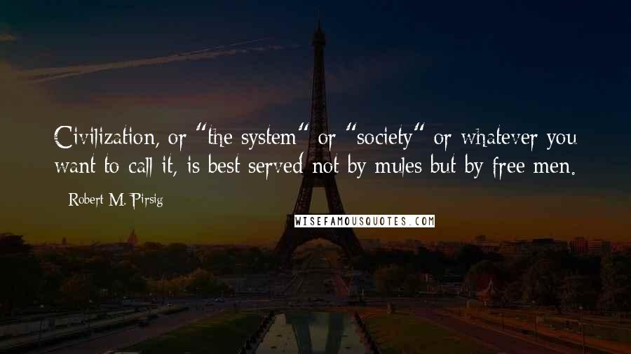 Robert M. Pirsig Quotes: Civilization, or "the system" or "society" or whatever you want to call it, is best served not by mules but by free men.