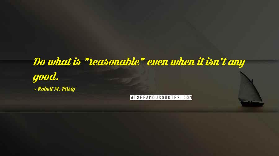 Robert M. Pirsig Quotes: Do what is "reasonable" even when it isn't any good.