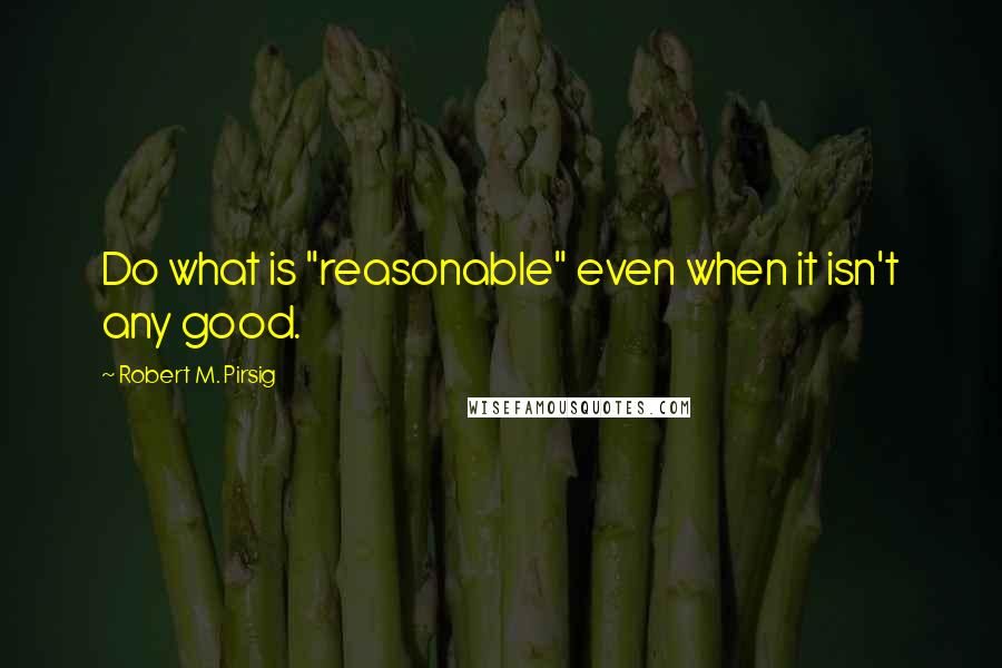 Robert M. Pirsig Quotes: Do what is "reasonable" even when it isn't any good.