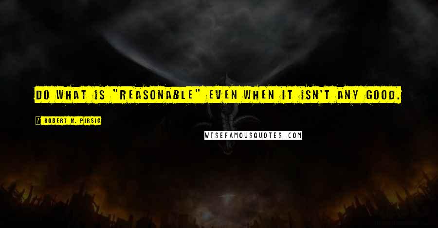 Robert M. Pirsig Quotes: Do what is "reasonable" even when it isn't any good.