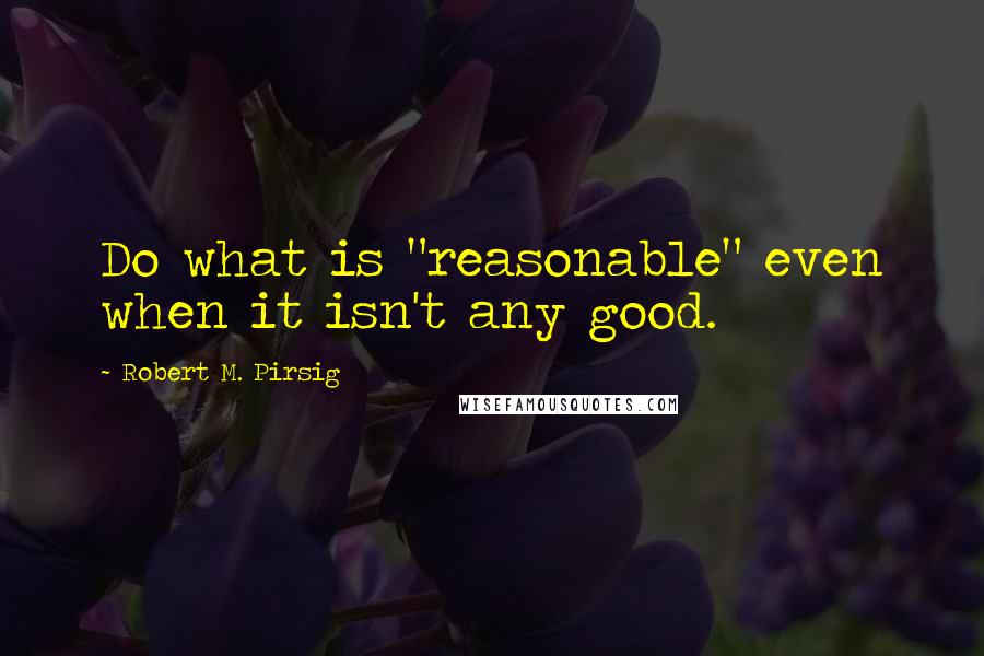 Robert M. Pirsig Quotes: Do what is "reasonable" even when it isn't any good.