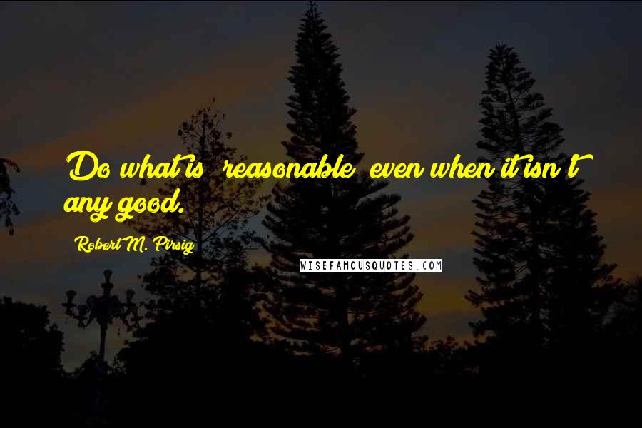 Robert M. Pirsig Quotes: Do what is "reasonable" even when it isn't any good.