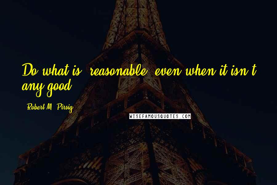 Robert M. Pirsig Quotes: Do what is "reasonable" even when it isn't any good.