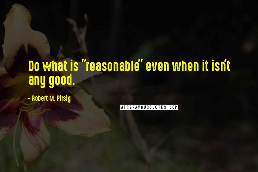 Robert M. Pirsig Quotes: Do what is "reasonable" even when it isn't any good.