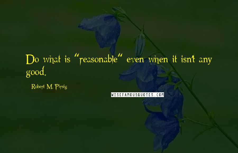 Robert M. Pirsig Quotes: Do what is "reasonable" even when it isn't any good.