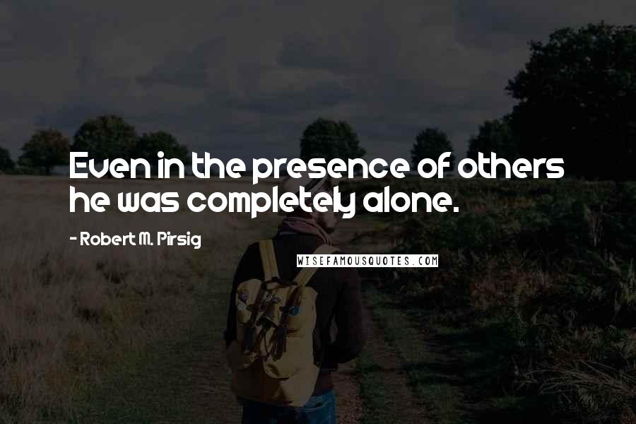 Robert M. Pirsig Quotes: Even in the presence of others he was completely alone.