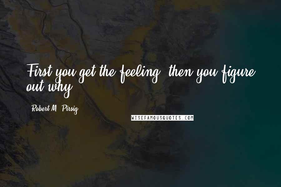 Robert M. Pirsig Quotes: First you get the feeling, then you figure out why.