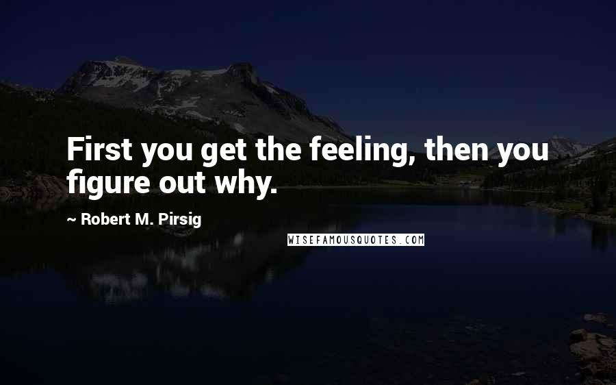 Robert M. Pirsig Quotes: First you get the feeling, then you figure out why.