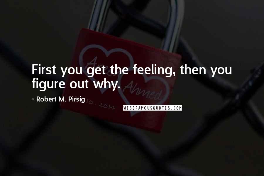 Robert M. Pirsig Quotes: First you get the feeling, then you figure out why.