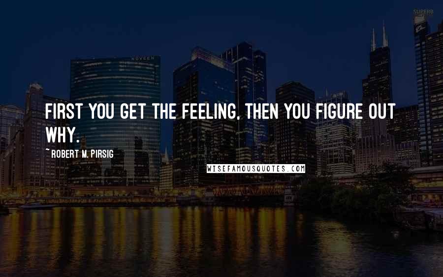 Robert M. Pirsig Quotes: First you get the feeling, then you figure out why.