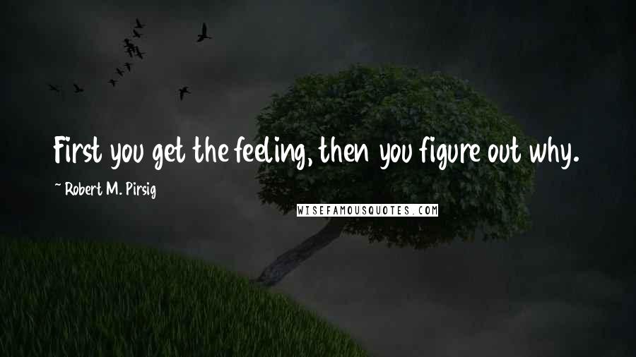 Robert M. Pirsig Quotes: First you get the feeling, then you figure out why.