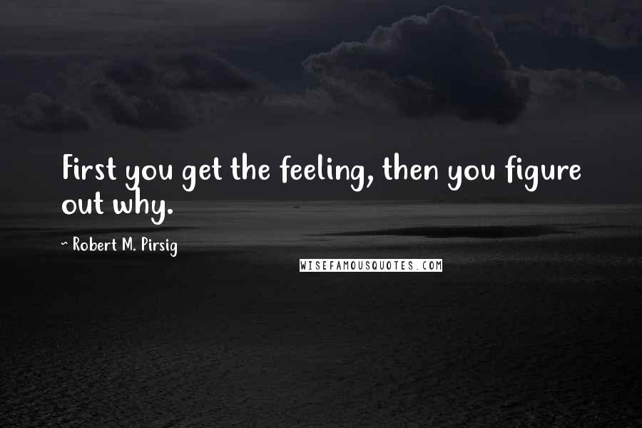 Robert M. Pirsig Quotes: First you get the feeling, then you figure out why.