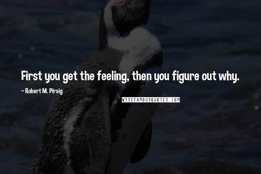 Robert M. Pirsig Quotes: First you get the feeling, then you figure out why.