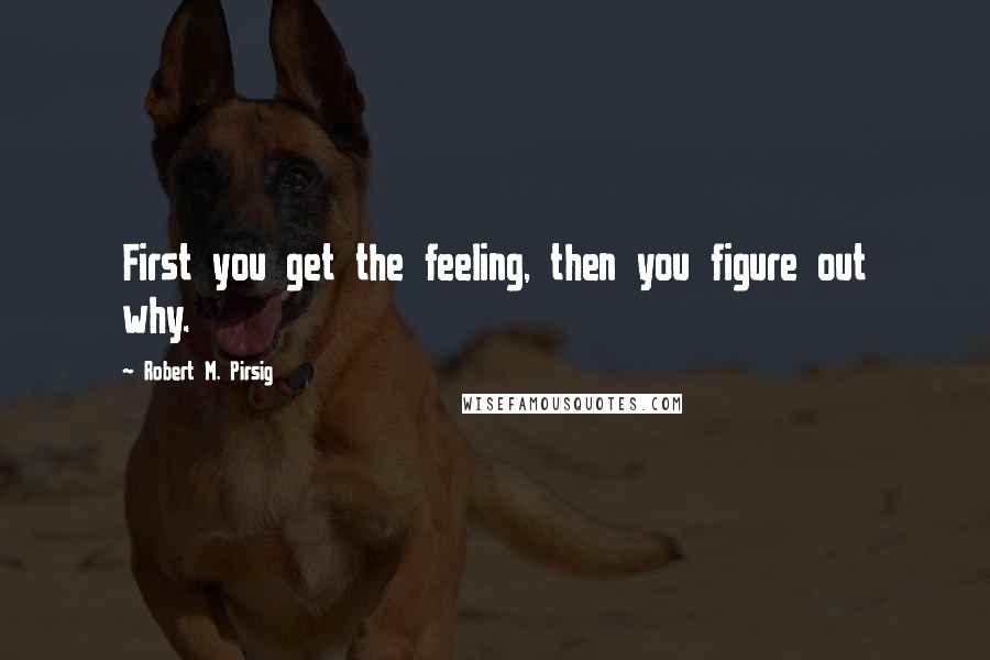 Robert M. Pirsig Quotes: First you get the feeling, then you figure out why.