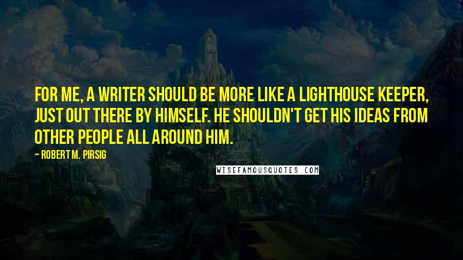 Robert M. Pirsig Quotes: For me, a writer should be more like a lighthouse keeper, just out there by himself. He shouldn't get his ideas from other people all around him.