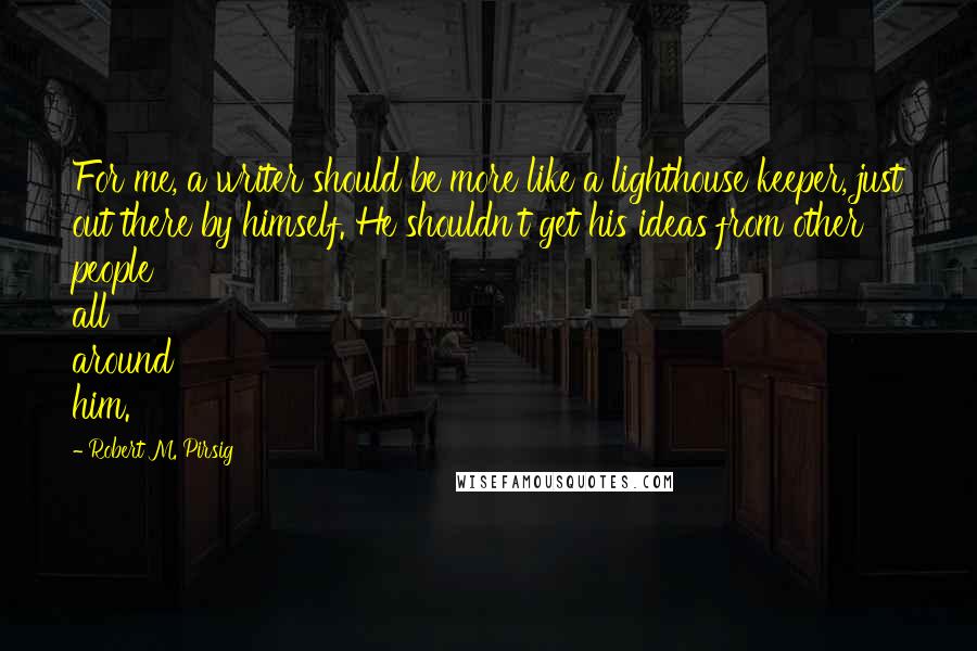 Robert M. Pirsig Quotes: For me, a writer should be more like a lighthouse keeper, just out there by himself. He shouldn't get his ideas from other people all around him.