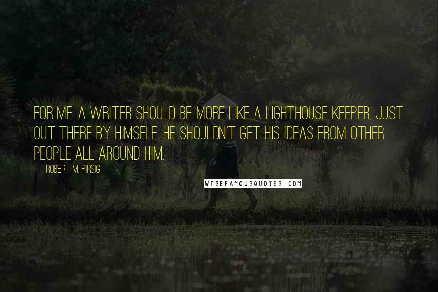 Robert M. Pirsig Quotes: For me, a writer should be more like a lighthouse keeper, just out there by himself. He shouldn't get his ideas from other people all around him.