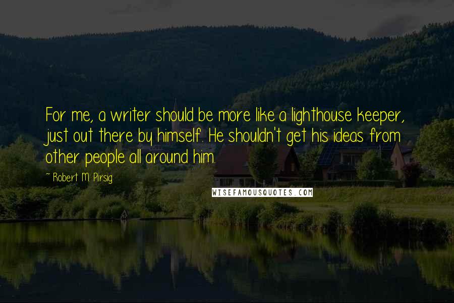 Robert M. Pirsig Quotes: For me, a writer should be more like a lighthouse keeper, just out there by himself. He shouldn't get his ideas from other people all around him.