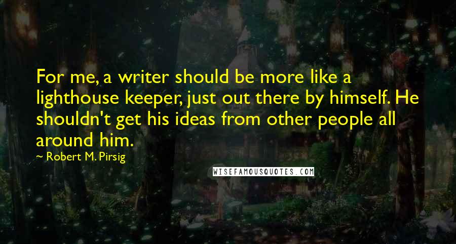 Robert M. Pirsig Quotes: For me, a writer should be more like a lighthouse keeper, just out there by himself. He shouldn't get his ideas from other people all around him.