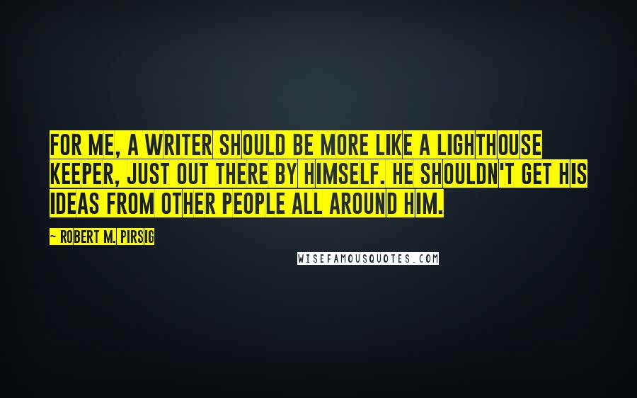 Robert M. Pirsig Quotes: For me, a writer should be more like a lighthouse keeper, just out there by himself. He shouldn't get his ideas from other people all around him.