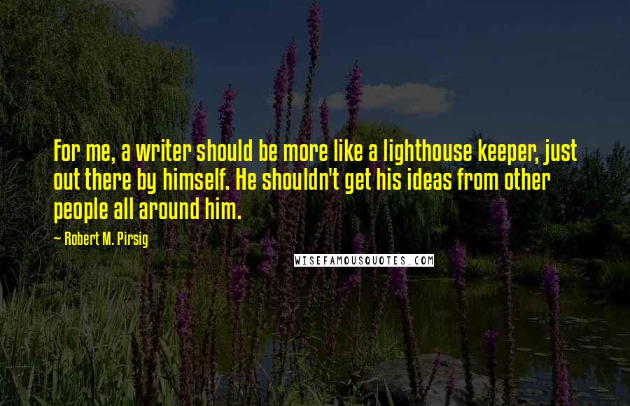 Robert M. Pirsig Quotes: For me, a writer should be more like a lighthouse keeper, just out there by himself. He shouldn't get his ideas from other people all around him.