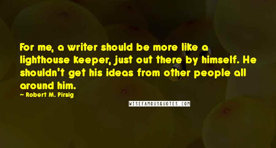 Robert M. Pirsig Quotes: For me, a writer should be more like a lighthouse keeper, just out there by himself. He shouldn't get his ideas from other people all around him.