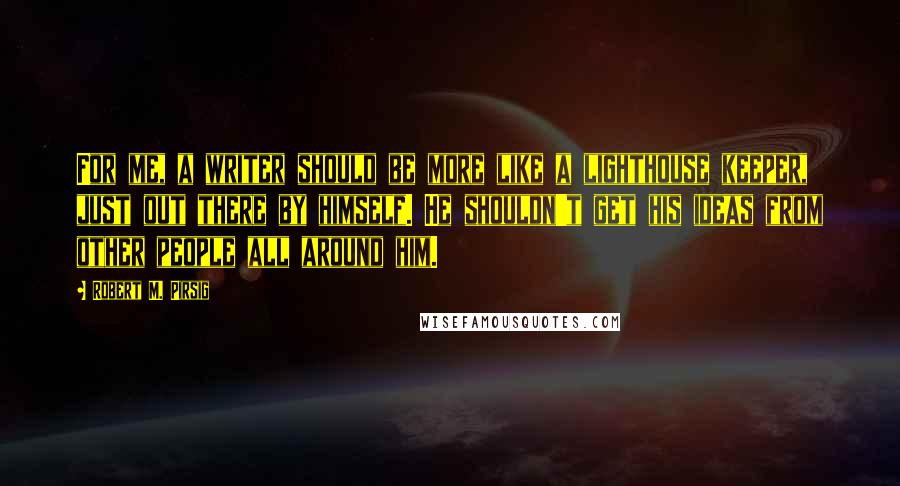 Robert M. Pirsig Quotes: For me, a writer should be more like a lighthouse keeper, just out there by himself. He shouldn't get his ideas from other people all around him.